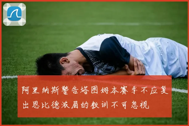 阿里纳斯警告塔图姆本赛季不应复出恩比德浓眉的教训不可忽视