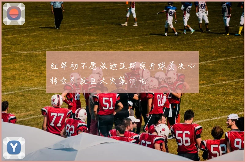 红军初不愿放迪亚斯离开球员决心转会引发巨大失策讨论