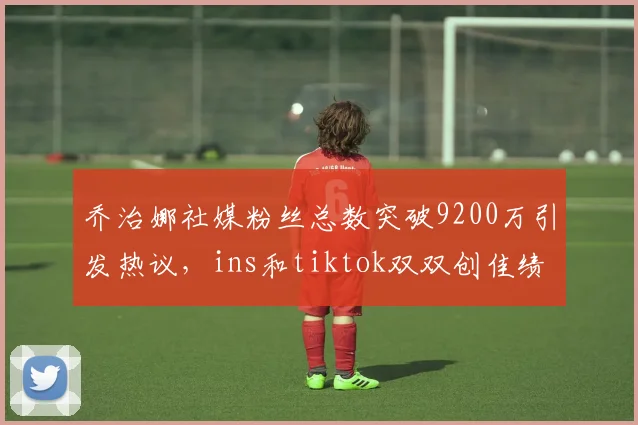 乔治娜社媒粉丝总数突破9200万引发热议，ins和tiktok双双创佳绩
