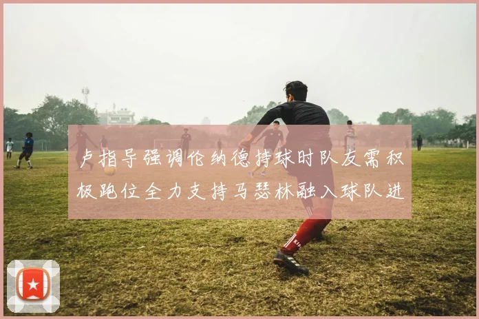 卢指导强调伦纳德持球时队友需积极跑位全力支持马瑟林融入球队进攻体系