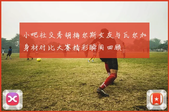 小吧社交秀胡梅尔斯女友与瓦尔加身材对比大赛精彩瞬间回顾