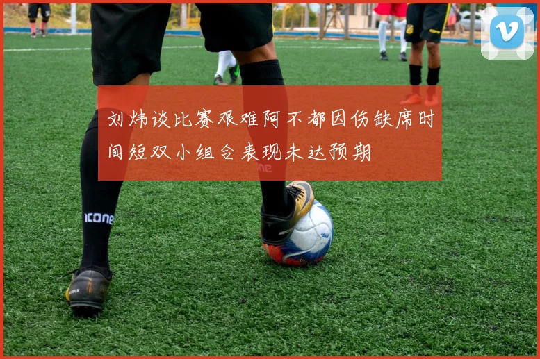刘炜谈比赛艰难阿不都因伤缺席时间短双小组合表现未达预期