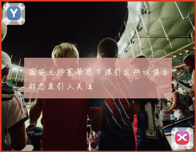 国安主帅塞蒂恩下课引发热议俱乐部态度引人关注