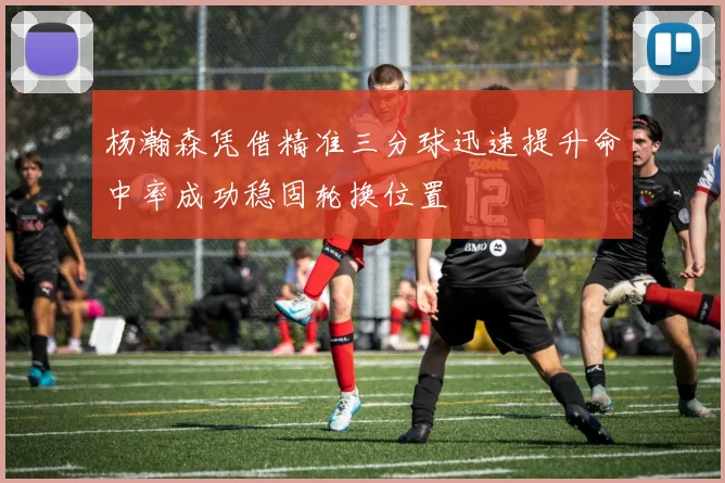 杨瀚森凭借精准三分球迅速提升命中率成功稳固轮换位置
