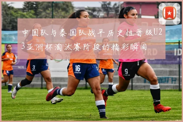 中国队与泰国队战平历史性晋级U23亚洲杯淘汰赛阶段的精彩瞬间