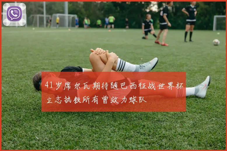 41岁席尔瓦期待随巴西征战世界杯立志执教所有曾效力球队
