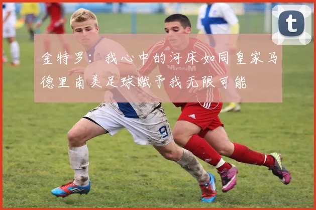 金特罗：我心中的河床如同皇家马德里南美足球赋予我无限可能