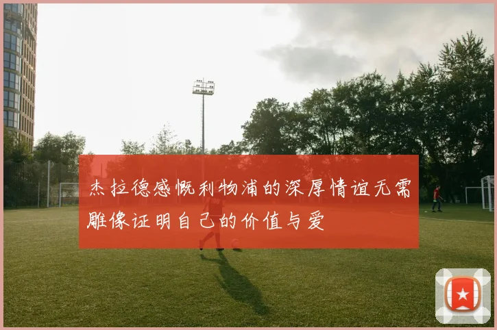 杰拉德感慨利物浦的深厚情谊无需雕像证明自己的价值与爱