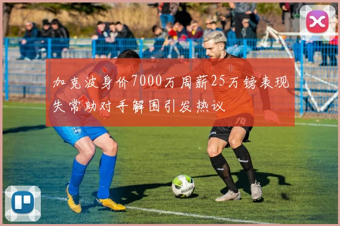 加克波身价7000万周薪25万镑表现失常助对手解围引发热议