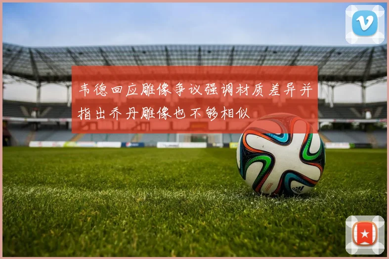 韦德回应雕像争议强调材质差异并指出乔丹雕像也不够相似