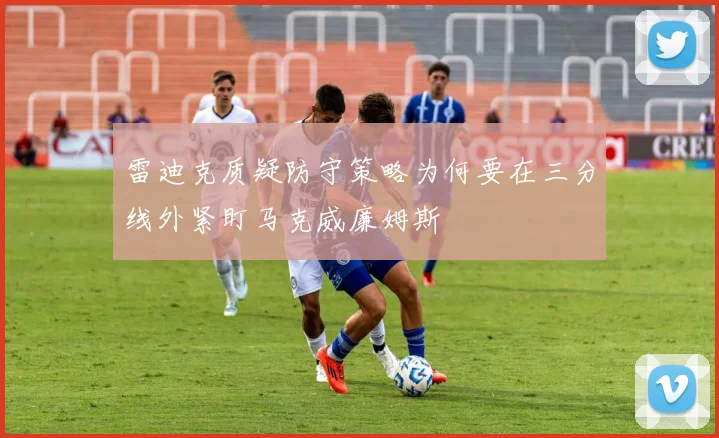 雷迪克质疑防守策略为何要在三分线外紧盯马克威廉姆斯