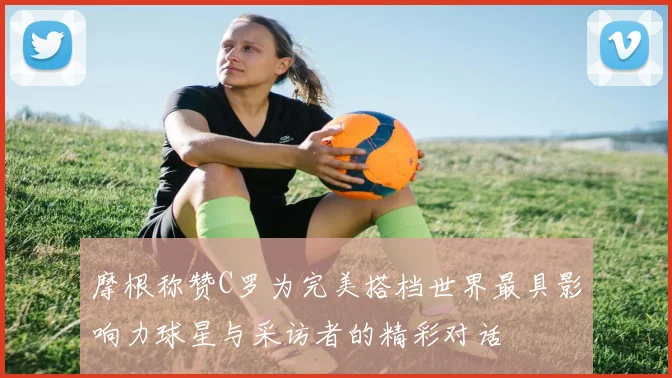 摩根称赞C罗为完美搭档世界最具影响力球星与采访者的精彩对话