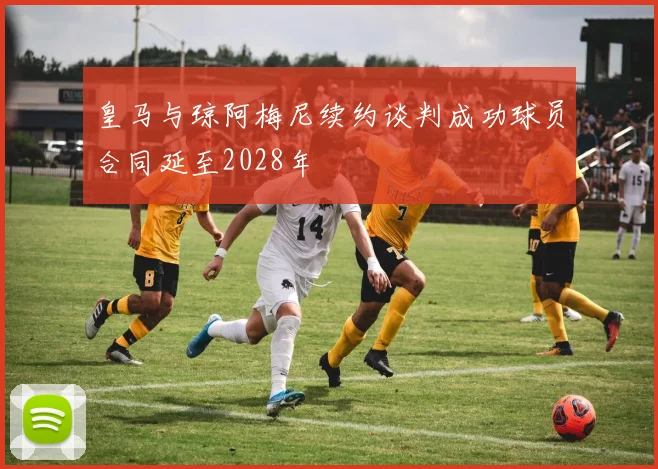 皇马与琼阿梅尼续约谈判成功球员合同延至2028年