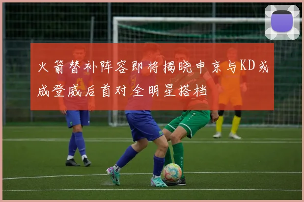 火箭替补阵容即将揭晓申京与KD或成登威后首对全明星搭档