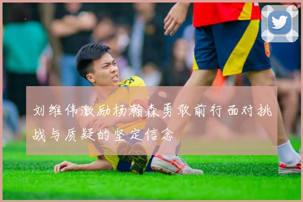 刘维伟激励杨瀚森勇敢前行面对挑战与质疑的坚定信念