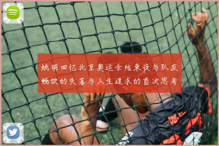 姚明回忆北京奥运会结束夜与队友畅饮的失落与人生追求的首次思考