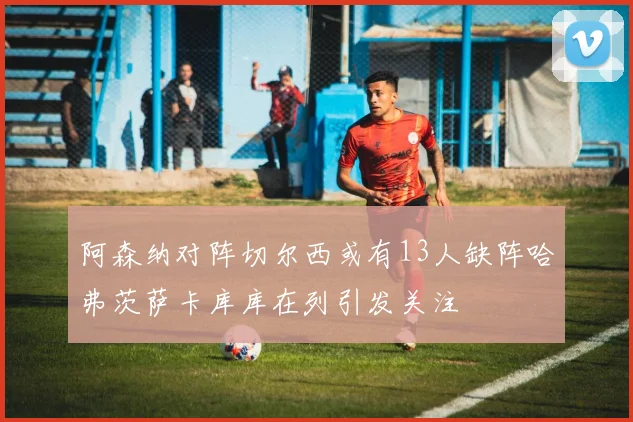 阿森纳对阵切尔西或有13人缺阵哈弗茨萨卡库库在列引发关注