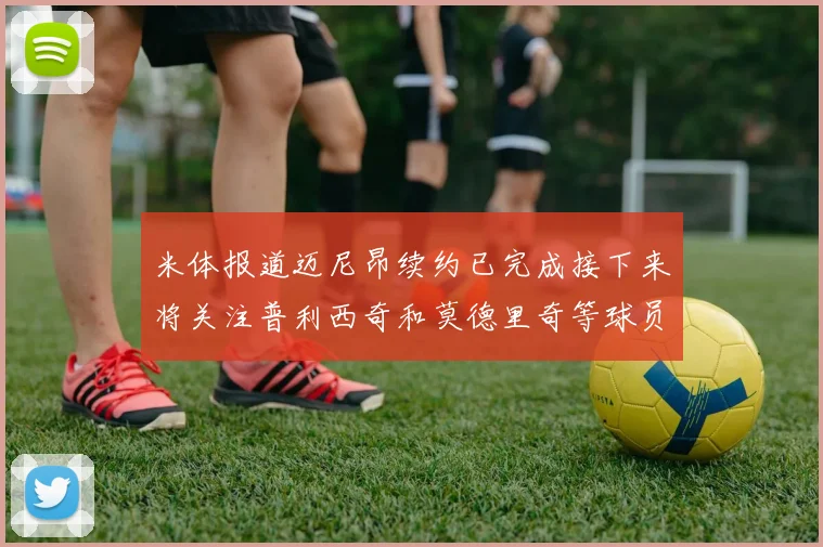 米体报道迈尼昂续约已完成接下来将关注普利西奇和莫德里奇等球员的未来