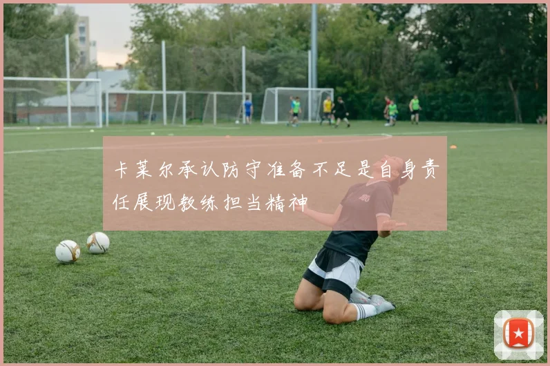 卡莱尔承认防守准备不足是自身责任展现教练担当精神