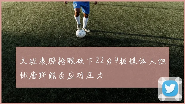 文班表现抢眼砍下22分9板媒体人担忧唐斯能否应对压力