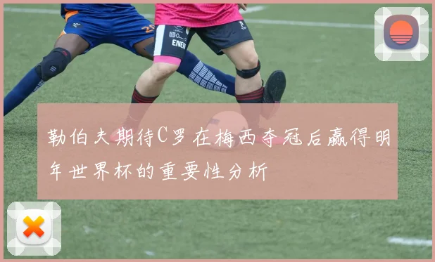 勒伯夫期待C罗在梅西夺冠后赢得明年世界杯的重要性分析