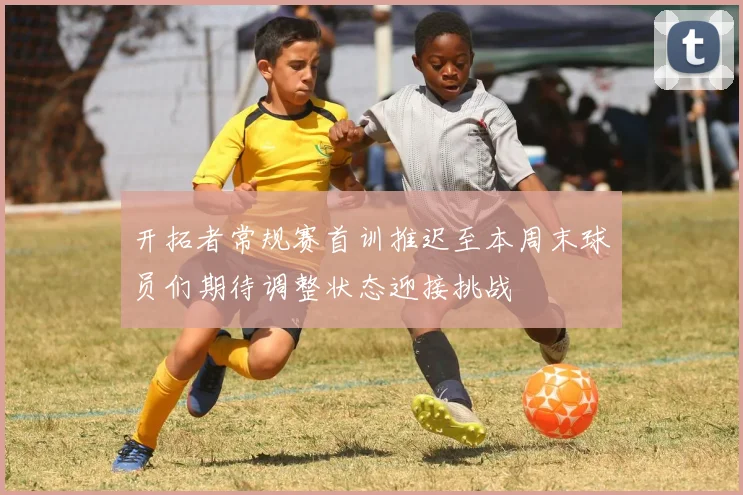 开拓者常规赛首训推迟至本周末球员们期待调整状态迎接挑战