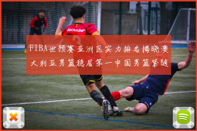 FIBA世预赛亚洲区实力排名揭晓澳大利亚男篮稳居第一中国男篮紧随其后位列第三