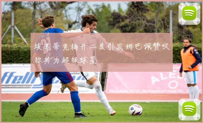 埃基蒂克梅开二度引发姆巴佩赞叹称其为超级球星