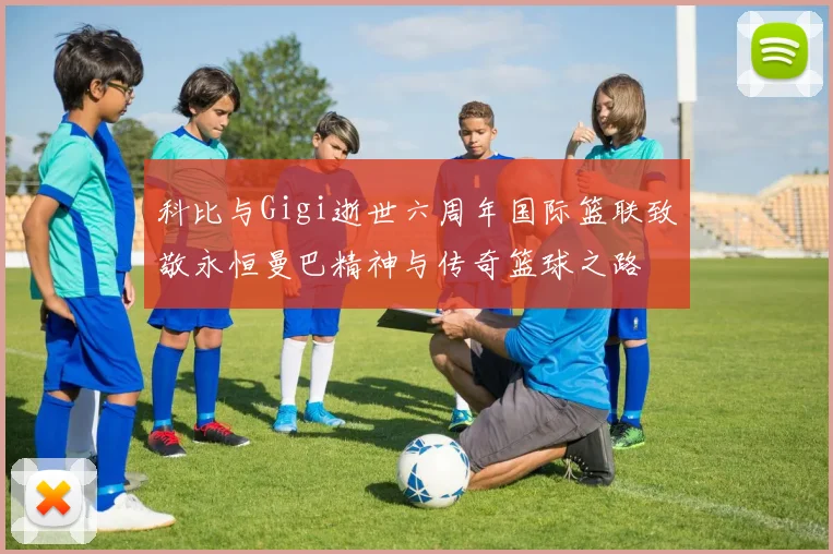 科比与Gigi逝世六周年国际篮联致敬永恒曼巴精神与传奇篮球之路