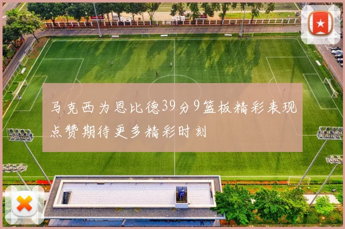 马克西为恩比德39分9篮板精彩表现点赞期待更多精彩时刻