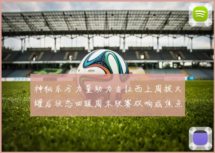 神秘东方力量助力吉拉西上周拔火罐后状态回暖周末联赛双响成焦点