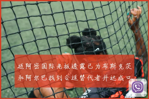 迈阿密国际老板透露已为布斯克茨和阿尔巴找到合适替代者并达成口头协议